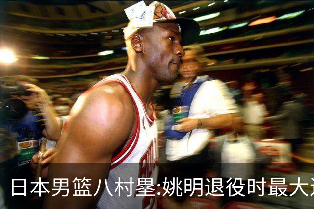 日本男篮八村塁:姚明退役时最大遗憾是后继无人 我也思考这个问题